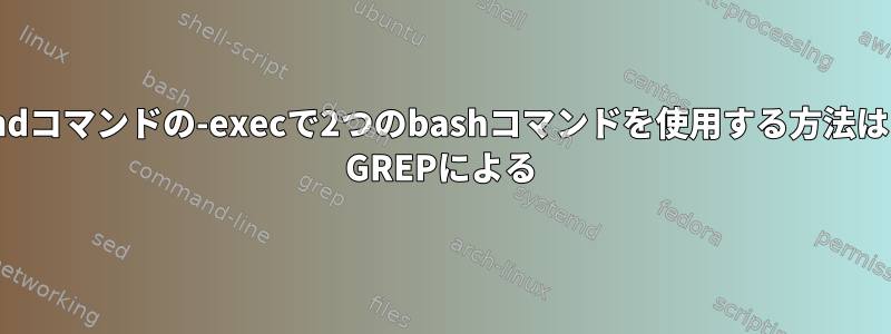 findコマンドの-execで2つのbashコマンドを使用する方法は？ GREPによる