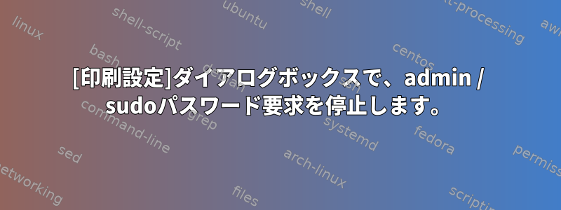 [印刷設定]ダイアログボックスで、admin / sudoパスワード要求を停止します。