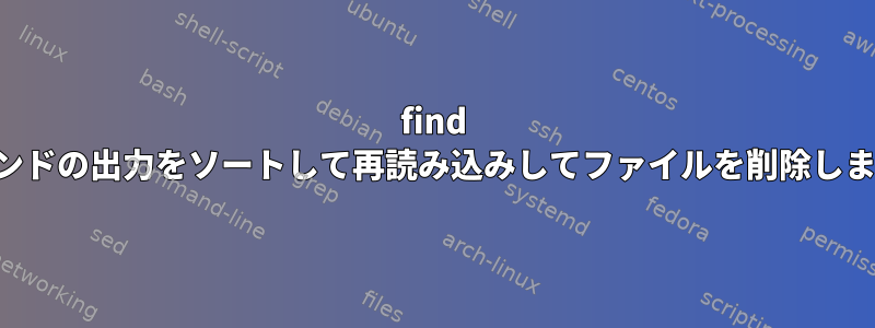 find コマンドの出力をソートして再読み込みしてファイルを削除します。