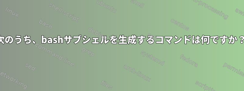 次のうち、bashサブシェルを生成するコマンドは何ですか？