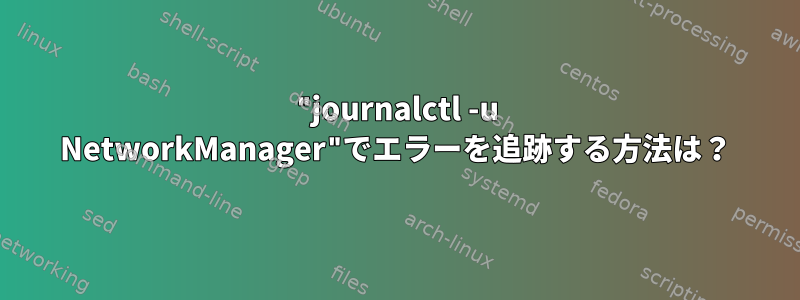 "journalctl -u NetworkManager"でエラーを追跡する方法は？