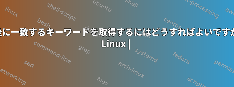 最後に一致するキーワードを取得するにはどうすればよいですか？ Linux |