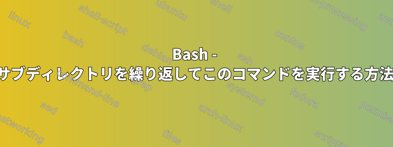 Bash - サブディレクトリを繰り返してこのコマンドを実行する方法