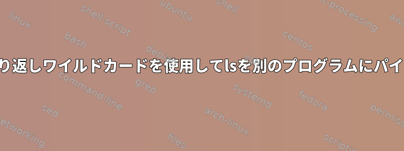 繰り返しワイルドカードを使用してlsを別のプログラムにパイプ