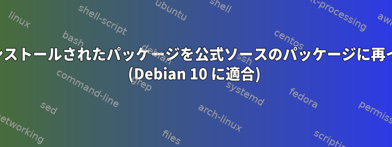 非公式ソースを介してインストールされたパッケージを公式ソースのパッケージに再インストールする方法は？ (Debian 10 に適合)