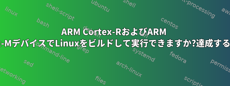 ARM Cortex-RおよびARM Cortex-MデバイスでLinuxをビルドして実行できますか?達成する方法？