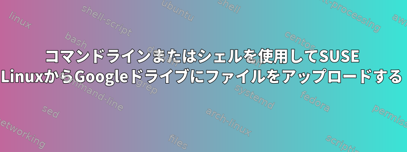 コマンドラインまたはシェルを使用してSUSE LinuxからGoogleドライブにファイルをアップロードする