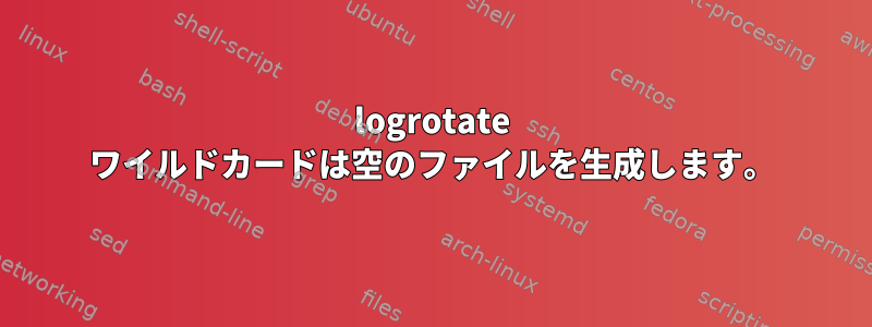 logrotate ワイルドカードは空のファイルを生成します。