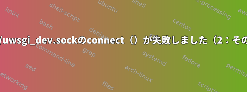 アップストリームに接続すると、unix：///tmp/uwsgi_dev.sockのconnect（）が失敗しました（2：そのファイルまたはディレクトリはありません）。