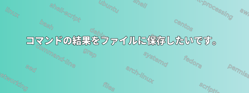 コマンドの結果をファイルに保存したいです。