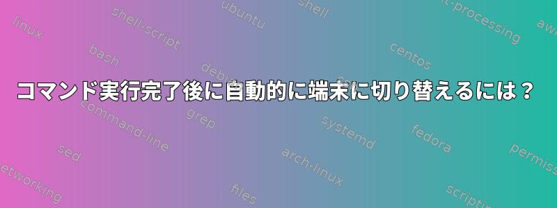 コマンド実行完了後に自動的に端末に切り替えるには？