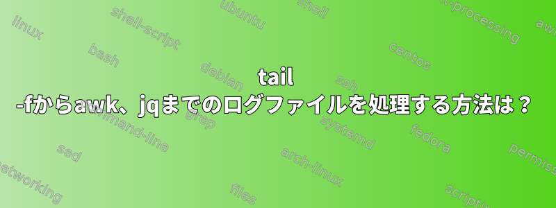 tail -fからawk、jqまでのログファイルを処理する方法は？