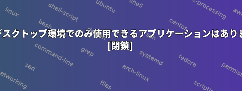 特定のデスクトップ環境でのみ使用できるアプリケーションはありますか？ [閉鎖]