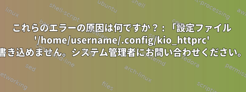 これらのエラーの原因は何ですか？ : 「設定ファイル '/home/username/.config/kio_httprc' に書き込めません。システム管理者にお問い合わせください。」