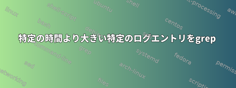 特定の時間より大きい特定のログエントリをgrep