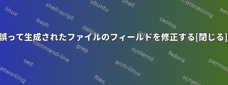 誤って生成されたファイルのフィールドを修正する[閉じる]