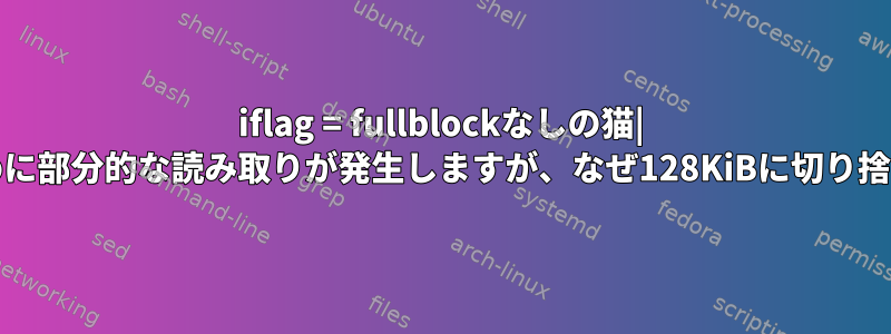 iflag = fullblockなしの猫| ddパイプのために部分的な読み取りが発生しますが、なぜ128KiBに切り捨てられますか？