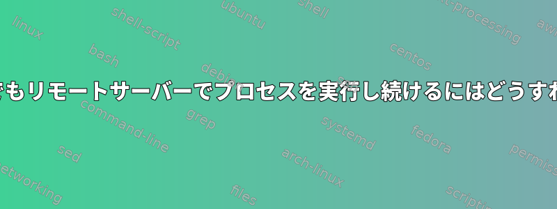 端末を閉じた後でもリモートサーバーでプロセスを実行し続けるにはどうすればよいですか？