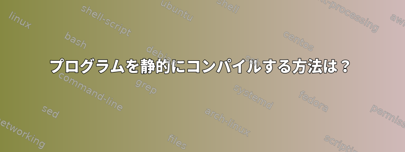 プログラムを静的にコンパイルする方法は？