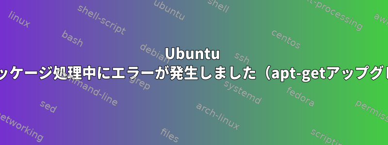 Ubuntu dpkg：パッケージ処理中にエラーが発生しました（apt-getアップグレード後）