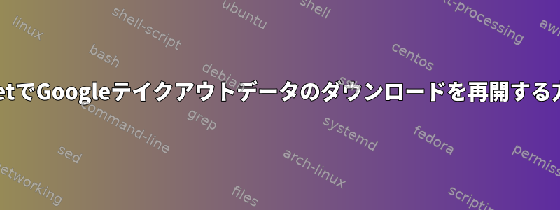 wgetでGoogleテイクアウトデータのダウンロードを再開する方法