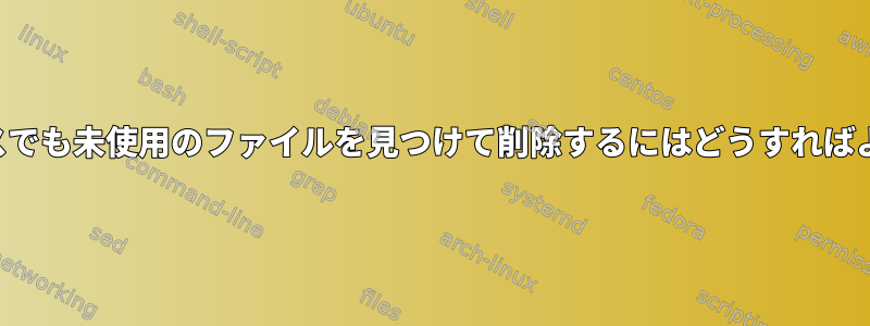 どのプロセスでも未使用のファイルを見つけて削除するにはどうすればよいですか？