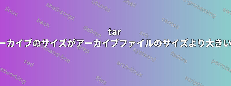 tar アーカイブのサイズがアーカイブファイルのサイズより大きい。