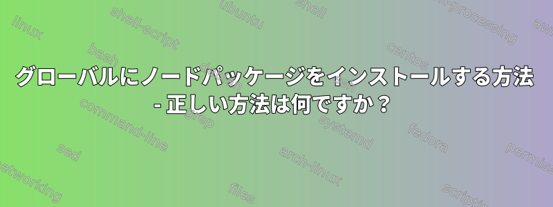 グローバルにノードパッケージをインストールする方法 - 正しい方法は何ですか？