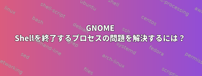 GNOME Shellを終了するプロセスの問題を解決するには？