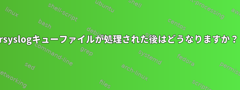 rsyslogキューファイルが処理された後はどうなりますか？