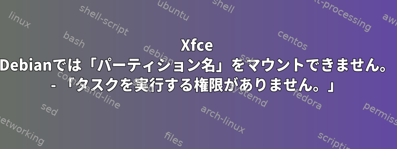 Xfce Debianでは「パーティション名」をマウントできません。 - 「タスクを実行する権限がありません。」