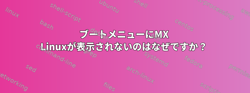 ブートメニューにMX Linuxが表示されないのはなぜですか？