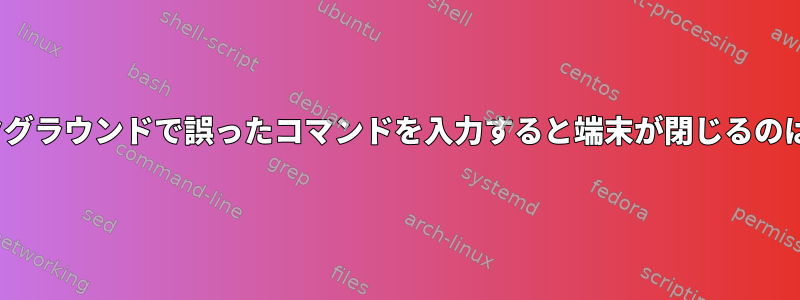 Linuxでバックグラウンドで誤ったコマンドを入力すると端末が閉じるのはなぜですか？