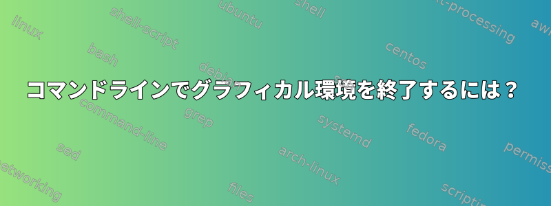 コマンドラインでグラフィカル環境を終了するには？