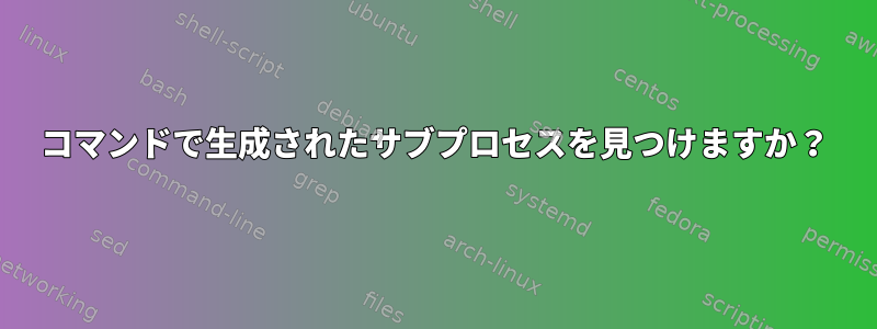 コマンドで生成されたサブプロセスを見つけますか？