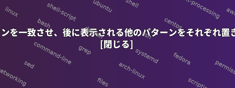 sed：パターンを一致させ、後に表示される他のパターンをそれぞれ置き換えます。 [閉じる]