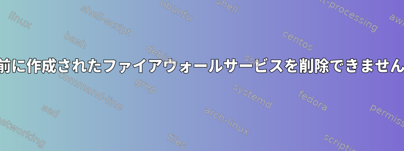 以前に作成されたファイアウォールサービスを削除できません。