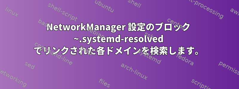 NetworkManager 設定のブロック ~.systemd-resolved でリンクされた各ドメインを検索します。