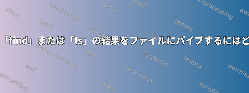 stdoutを完了した後に「find」または「ls」の結果をファイルにパイプするにはどうすればよいですか？