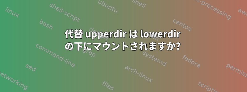 代替 upperdir は lowerdir の下にマウントされますか?