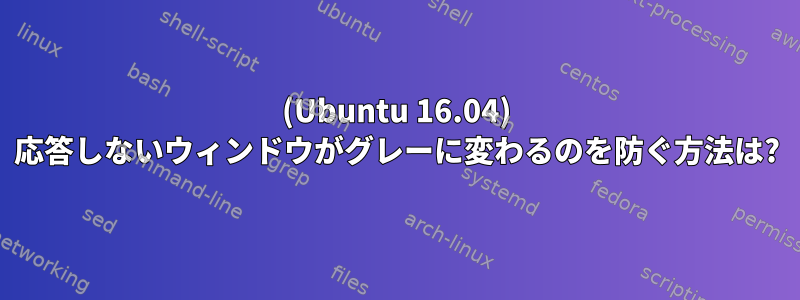 (Ubuntu 16.04) 応答しないウィンドウがグレーに変わるのを防ぐ方法は?