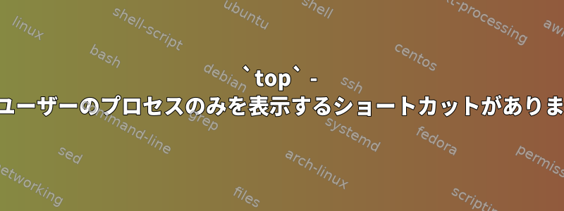 `top` - 現在のユーザーのプロセスのみを表示するショートカットがありますか？