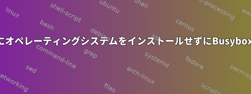 自分のコンピュータにオペレーティングシステムをインストールせずにBusyboxを実行できますか？