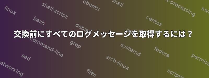 交換前にすべてのログメッセージを取得するには？