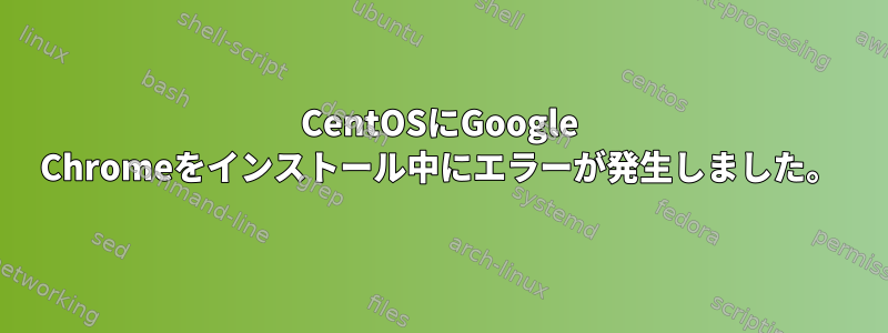 CentOSにGoogle Chromeをインストール中にエラーが発生しました。