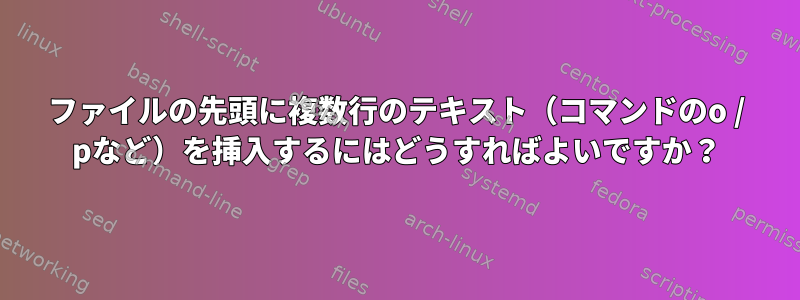 ファイルの先頭に複数行のテキスト（コマンドのo / pなど）を挿入するにはどうすればよいですか？