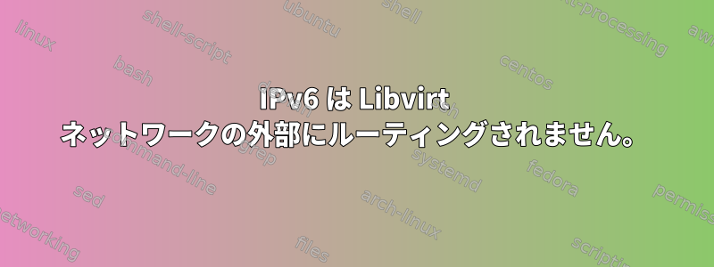 IPv6 は Libvirt ネットワークの外部にルーティングされません。