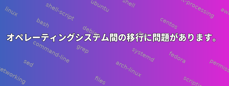 オペレーティングシステム間の移行に問題があります。