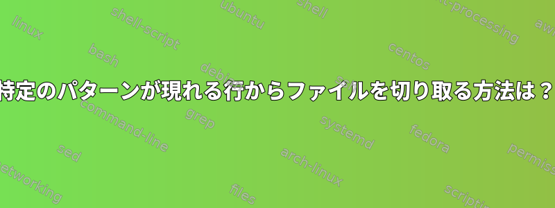 特定のパターンが現れる行からファイルを切り取る方法は？