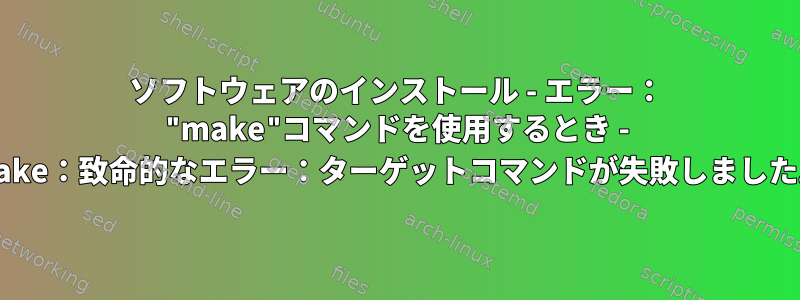 ソフトウェアのインストール - エラー： "make"コマンドを使用するとき - make：致命的なエラー：ターゲットコマンドが失敗しました。